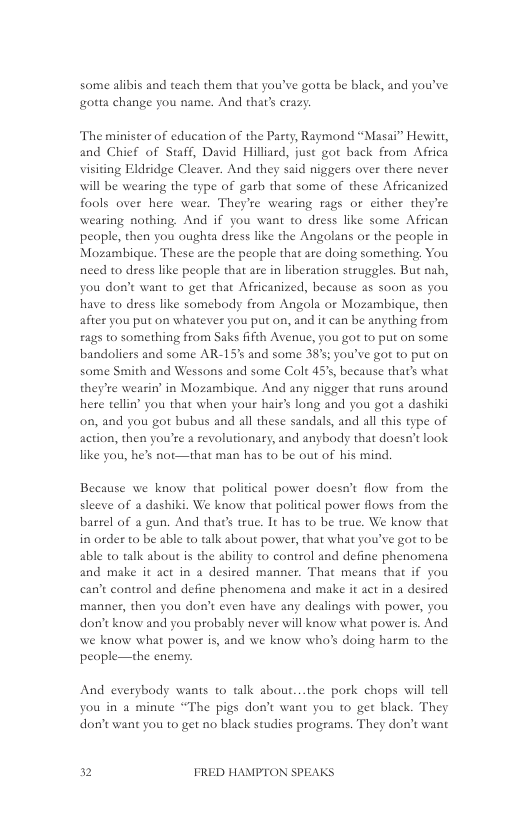 some alibis and teach them that you’ve gotta be black, and you’ve gotta change you name. And thar’s crazy.  The minister of education of the Party, Raymond “Masai” Hewitt, and Chief of Staff, David Hillird, just got back from Africa visiting Eldridge Cleaver. And they said niggers over there never will be wearing the type of garb that some of these Africanized fools over here wear. They’re wearing rags o either they’re weating nothing. And if you want to dress like some African people, then you oughta dress like the Angolans or the people in Mozambigue. These are the people that are doing something, You nieed to dress like people that are in liberation struggles. But nab, you don’t want to get that Afficanized, because as soon as you have to dress like somebody from Angola or Mozambique, then after you put on whatever you put on, and it can be anything from £ags to something from Saks ifth Avenue, you got 1o put on some bandoliers and some AR-15’ and some 38%; youve got to put on some Smith and Wessons and some Colt 45’s, because that’s what they’re wearin’ in Mozambique. And any nigger that runs around hete tellin’ you that when your hair’s long and you got a dashiki on, and you got bubus and all these sandals, and all this type of action, then you’re a revolutionary, and anybody that doesn’t look like you, he’s not—that man has to be out of his mind,  Because we know that political power doesn’t flow from the sleeve of a dashiki. We know that political power flows from the barrel of a gun. And that’ true. It has o be true. We know that in order to be able to talk about power, that what you’ve got to be able to talk about is the ability to control and define phenomena and make it act in a desired manner. That means that if you can’t control and define phenomena and make it act in a desired manner, then you don’t even have any dealings with power, you don’t know and you probably never will know what power is. And we know what power is, and we know who’s doing harm to the people—the enemy;  And everybody wanis to talk about...the pork chops will tell  you in a minute “The pigs don’t want you to get black. They don’t want you to get no black studies programs. They don’t want  2 FRED HAMPTON SPEAKS 